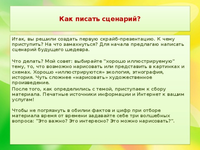  Как писать сценарий?   Итак, вы решили создать первую скрайб-презентацию. К чему приступить? На что замахнуться? Для начала предлагаю написать сценарий будущего шедевра.   Что делать? Мой совет: выбирайте 