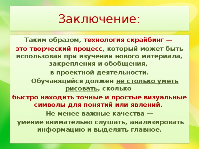 Заключение: Таким образом, технология скрайбинг — это творческий процесс , который может быть использован при изучении нового материала, закрепления и обобщения, в проектной деятельности.  Обучающийся должен не столько уметь рисовать , сколько быстро находить точные и простые визуальные символы для понятий или явлений.  Не менее важные качества —  умение внимательно слушать, анализировать информацию и выделять главное. 