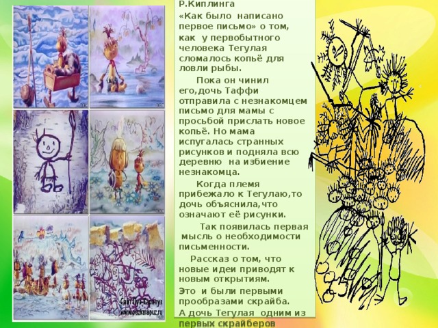 Помните произведение Р.Киплинга «Как было написано первое письмо» о том, как у первобытного человека Тегулая сломалось копьё для ловли рыбы.  Пока он чинил его,дочь Таффи отправила с незнакомцем письмо для мамы с просьбой прислать новое копьё. Но мама испугалась странных рисунков и подняла всю деревню на избиение незнакомца.  Когда племя прибежало к Тегулаю,то дочь объяснила,что означают её рисунки.  Так появилась первая мысль о необходимости письменности.  Рассказ о том, что новые идеи приводят к новым открытиям. Это и были первыми прообразами скрайба. А дочь Тегулая одним из первых скрайберов 
