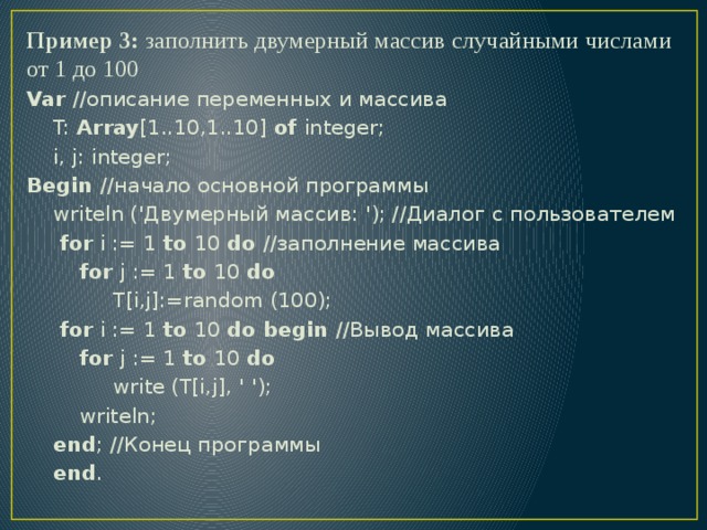 Пример 3: заполнить двумерный массив случайными числами от 1 до 100 Var //описание переменных и массива  T: Array [1..10,1..10] of integer;  i, j: integer; Begin //начало основной программы  writeln ('Двумерный массив: '); //Диалог с пользователем  for i := 1 to 10 do //заполнение массива  for j := 1 to 10 do  T[i,j]:=random (100);  for i := 1 to 10 do begin //Вывод массива  for j := 1 to 10 do  write (T[i,j], ' ');  writeln;  end ; //Конец программы  end . 