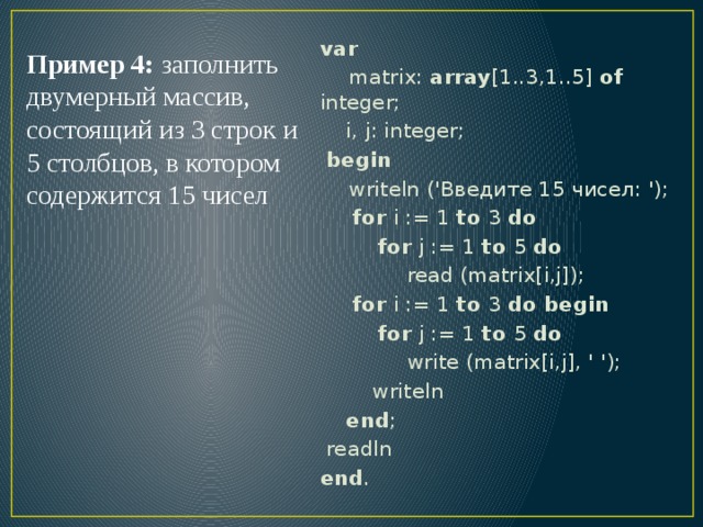 var  matrix: array [1..3,1..5] of integer;  i, j: integer;  begin  writeln ('Введите 15 чисел: ');  for i := 1 to 3 do  for j := 1 to 5 do  read (matrix[i,j]);  for i := 1 to 3 do begin  for j := 1 to 5 do  write (matrix[i,j], ' ');  writeln  end ;  readln end . Пример 4: заполнить двумерный массив, состоящий из 3 строк и 5 столбцов, в котором содержится 15 чисел 