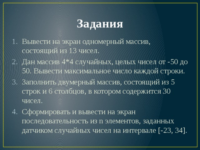 Задания Вывести на экран одномерный массив, состоящий из 13 чисел. Дан массив 4*4 случайных, целых чисел от -50 до 50. Вывести максимальное число каждой строки. Заполнить двумерный массив, состоящий из 5 строк и 6 столбцов, в котором содержится 30 чисел. Сформировать и вывести на экран последовательность из n элементов, заданных датчиком случайных чисел на интервале [-23, 34]. 