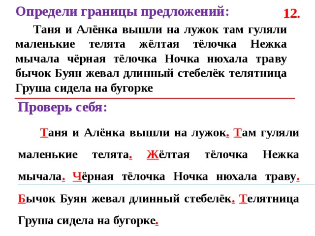 Определи границы предложений:  Таня и Алёнка вышли на лужок там гуляли маленькие телята жёлтая тёлочка Нежка мычала чёрная тёлочка Ночка нюхала траву бычок Буян жевал длинный стебелёк телятница Груша сидела на бугорке  12. Проверь себя:  Т аня и Алёнка вышли на лужок .  Т ам гуляли маленькие телята .  Ж ёлтая тёлочка Нежка мычала .  Ч ёрная тёлочка Ночка нюхала траву .  Б ычок Буян жевал длинный стебелёк .  Т елятница Груша сидела на бугорке . 