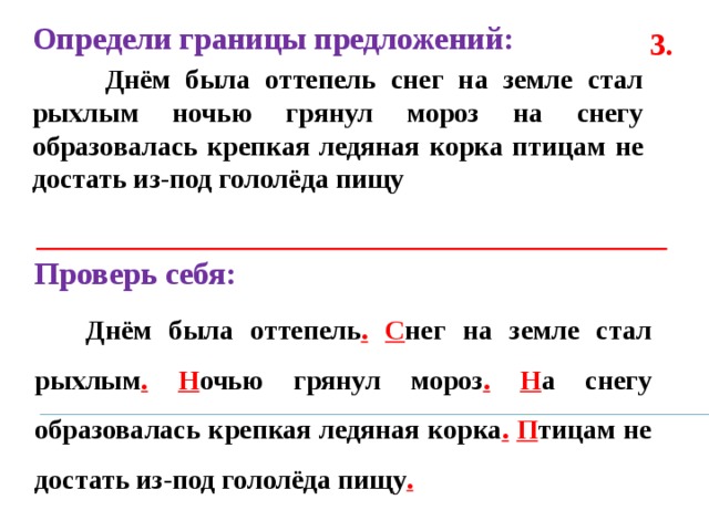 Определи границы предложений:  Днём была оттепель снег на земле стал рыхлым ночью грянул мороз на снегу образовалась крепкая ледяная корка птицам не достать из-под гололёда пищу  3. Проверь себя:  Днём была оттепель .  С нег на земле стал рыхлым .  Н очью грянул мороз .  Н а снегу образовалась крепкая ледяная корка .  П тицам не достать из-под гололёда пищу . 