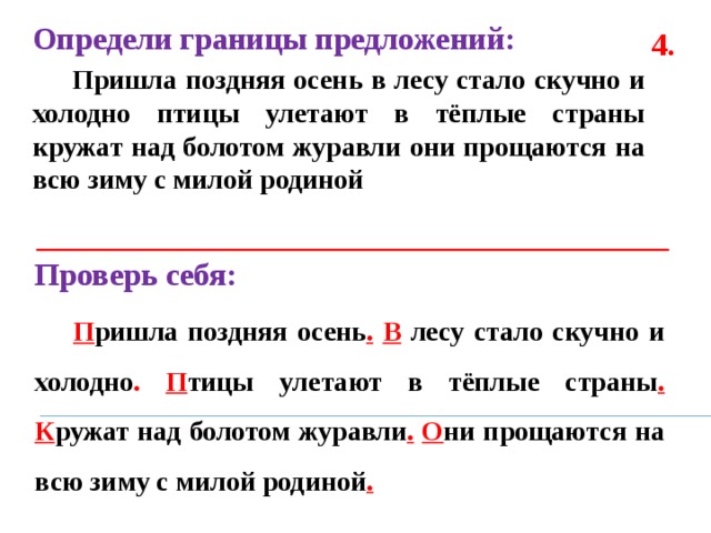 Определи границы предложений:  Пришла поздняя осень в лесу стало скучно и холодно птицы улетают в тёплые страны кружат над болотом журавли они прощаются на всю зиму с милой родиной  4. Проверь себя:  П ришла поздняя осень .  В лесу стало скучно и холодно .  П тицы улетают в тёплые страны .  К ружат над болотом журавли .  О ни прощаются на всю зиму с милой родиной . 