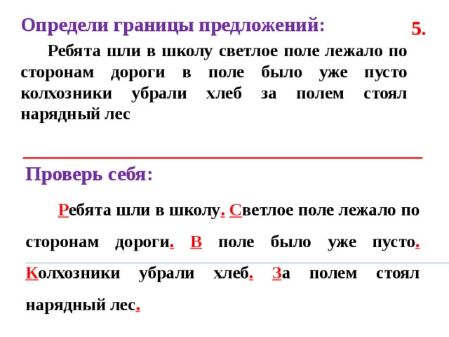 Определи границы предложений:  Ребята шли в школу светлое поле лежало по сторонам дороги в поле было уже пусто колхозники убрали хлеб за полем стоял нарядный лес  5. Проверь себя:  Р ебята шли в школу .  С ветлое поле лежало по сторонам дороги .  В поле было уже пусто .  К олхозники убрали хлеб .  З а полем стоял нарядный лес . 