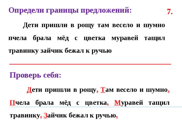 Определи границы предложений:  Дети пришли в рощу там весело и шумно пчела брала мёд с цветка муравей тащил травинку зайчик бежал к ручью  7. Проверь себя:  Д ети пришли в рощу .  Т ам весело и шумно .  П чела брала мёд с цветка .  М уравей тащил травинку .  З айчик бежал к ручью .  