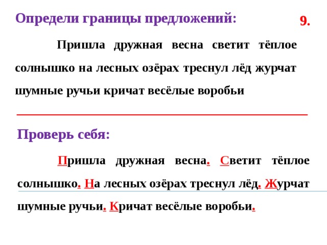 Определи границы предложений:  Пришла дружная весна светит тёплое солнышко на лесных озёрах треснул лёд журчат шумные ручьи кричат весёлые воробьи  9. Проверь себя:  П ришла дружная весна .  С ветит тёплое солнышко .  Н а лесных озёрах треснул лёд .  Ж урчат шумные ручьи .  К ричат весёлые воробьи . 