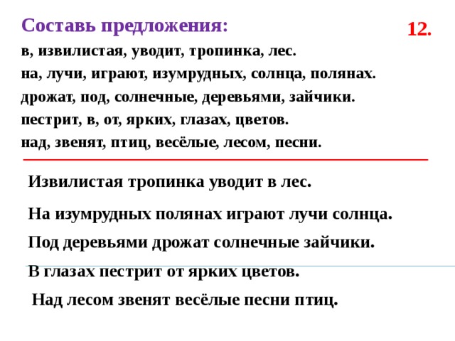 Составь предложения: в, извилистая, уводит, тропинка, лес. на, лучи, играют, изумрудных, солнца, полянах. дрожат, под, солнечные, деревьями, зайчики. пестрит, в, от, ярких, глазах, цветов. над, звенят, птиц, весёлые, лесом, песни.  12. Извилистая тропинка уводит в лес. На изумрудных полянах играют лучи солнца. Под деревьями дрожат солнечные зайчики. В глазах пестрит от ярких цветов. Над лесом звенят весёлые песни птиц. 