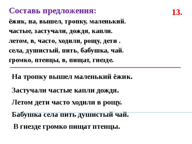 Составь предложения: ёжик, на, вышел, тропку, маленький. частые, застучали, дождя, капли. летом, в, часто, ходили, рощу, дети . села, душистый, пить, бабушка, чай. громко, птенцы, в, пищат, гнезде.  13. На тропку вышел маленький ёжик. Застучали частые капли дождя. Летом дети часто ходили в рощу. Бабушка села пить душистый чай. В гнезде громко пищат птенцы. 