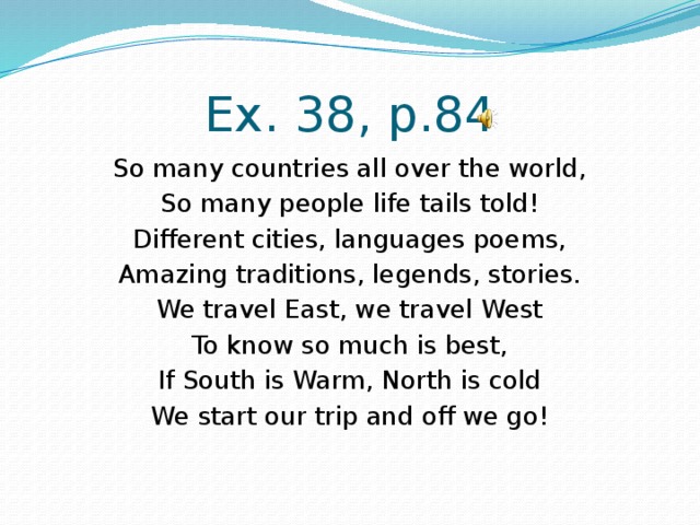 Ex. 38, p.84 So many countries all over the world, So many people life tails told! Different cities, languages poems, Amazing traditions, legends, stories. We travel East, we travel West To know so much is best, If South is Warm, North is cold We start our trip and off we go! 