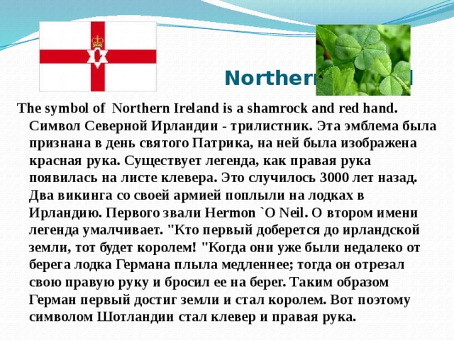  Northern Ireland The symbol of  Northern Ireland is a shamrock and red hand. Символ Северной Ирландии - трилистник. Эта эмблема была признана в день святого Патрика, на ней была изображена красная рука. Существует легенда, как правая рука появилась на листе клевера. Это случилось 3000 лет назад. Два викинга со своей армией поплыли на лодках в Ирландию. Первого звали Hermon `O Neil. О втором имени легенда умалчивает. 