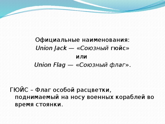 Официальные наименования: Union Jack  — « Союзный  гюйс» или Union Flag  — « Союзный флаг ». ГЮЙС – Флаг особой расцветки, поднимаемый на носу военных кораблей во время стоянки. 