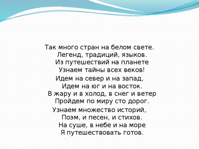 Так много стран на белом свете.  Легенд, традиций, языков.  Из путешествий на планете  Узнаем тайны всех веков! Идем на север и на запад,  Идем на юг и на восток.  В жару и в холод, в снег и ветер  Пройдем по миру сто дорог. Узнаем множество историй,  Поэм, и песен, и стихов.  На суше, в небе и на море  Я путешествовать готов. 