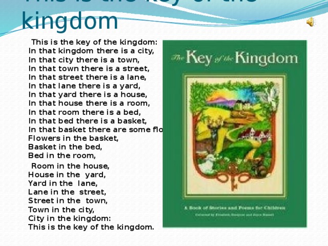 This is the key of the kingdom  This is the key of the kingdom:   In that kingdom there is a city,   In that city there is a town,   In that town there is a street,   In that street there is a lane,   In that lane there is a yard,   In that yard there is a house,   In that house there is a room,   In that room there is a bed,   In that bed there is a basket,  In that basket there are some flowers.  Flowers in the basket,   Basket in the bed,   Bed in the room,  Room in the house,   House in the yard,   Yard in the lane,   Lane in the street,  Street in the town,   Town in the city,   City in the kingdom:  This is the key of the kingdom.   
