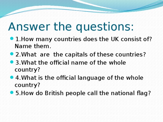 Answer the questions: 1.How many countries does the UK consist of? Name them. 2.What are the capitals of these countries? 3.What the official name of the whole country? 4.What is the official language of the whole country? 5.How do British people call the national flag? 