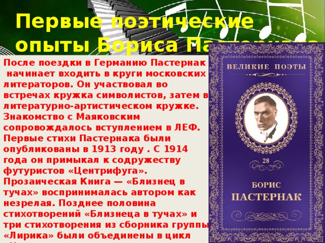 Первые поэтические опыты Бориса Пастернака После поездки в Германию Пастернак  начинает входить в круги московских литераторов. Он участвовал во встречах кружка символистов, затем в литературно-артистическом кружке. Знакомство с Маяковским сопровождалось вступлением в ЛЕФ. Первые стихи Пастернака были опубликованы в 1913 году . С 1914 года он примыкал к содружеству футуристов «Центрифуга». Прозаическая Книга — «Близнец в тучах» воспринималась автором как незрелая. Позднее половина стихотворений «Близнеца в тучах» и три стихотворения из сборника группы «Лирика» были объединены в цикл «Начальная пора», остальные ранние опыты при жизни поэта не переиздавались. Пастернак стал осознавать себя литератором.  