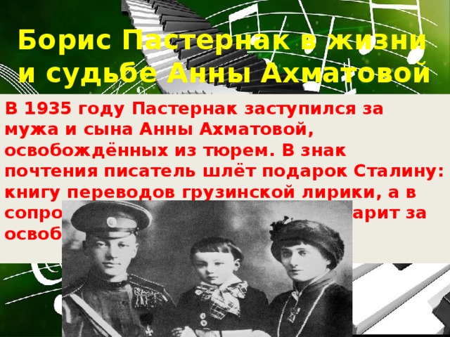 Борис Пастернак в жизни и судьбе Анны Ахматовой В 1935 году Пастернак заступился за мужа и сына Анны Ахматовой, освобождённых из тюрем. В знак почтения писатель шлёт подарок Сталину: книгу переводов грузинской лирики, а в сопроводительном письме благодарит за освобождение родных поэта.   