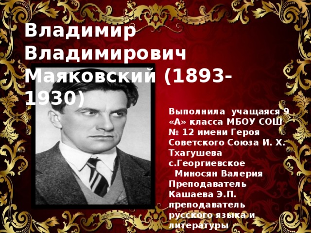 Владимир Владимирович Маяковский (1893-1930) Выполнила учащаяся 9 «А» класса МБОУ СОШ № 12 имени Героя Советского Союза И. Х. Тхагушева с.Георгиевское  Миносян Валерия Преподаватель Кашаева Э.П. преподаватель русского языка и литературы 
