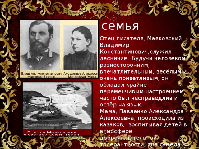 семья семья Отец писателя, Маяковский Владимир Константинович,служил лесничим. Будучи человеком разносторонним, впечатлительным, весёлым и очень приветливым, он обладал крайне переменчивым настроением, часто был несправедлив и остёр на язык. Мама, Павленко Александра Алексеевна, происходила из казаков, воспитывая детей в атмосфере доброжелательной толерантности, она сумела привить им любовь к книгам. У Владимира было две старшие сестры – Люда и Оля 