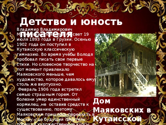 Детство и юность писателя Владимир Владимирович Маяковский появился на свет 19 июля 1893 года в Грузии. Осенью 1902 года он поступил в Кутаисскую классическую гимназию. Во время учёбы Володя пробовал писать свои первые стихи. Но словесное творчество на тот момент привлекало Маяковского меньше, чем художество, которое давалось ему столь же виртуозно.  Февраль 1906 года встретил семью страшным горем. От болезни умер единственный кормилец ,не оставив средств к существованию, поэтому Маяковским пришлось переехать в Москву, где будущий писатель посещал художественные курсы, а впоследствии социал-демократический кружок. Дом Маяковских в Кутаисской губернии 