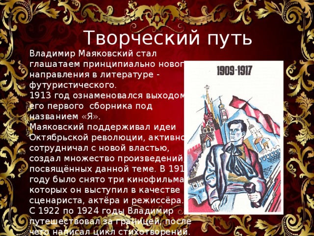 Владимир Владимирович Маяковский Творческий путь  Владимир Маяковский стал глашатаем принципиально нового направления в литературе - футуристического. 1913 год ознаменовался выходом его первого сборника под названием «Я». Маяковский поддерживал идеи Октябрьской революции, активно сотрудничал с новой властью, создал множество произведений, посвящённых данной теме. В 1919 году было снято три кинофильма, в которых он выступил в качестве сценариста, актёра и режиссёра. С 1922 по 1924 годы Владимир путешествовал за границей, после чего написал цикл стихотворений. Вернувшись на родину, он объездил весь Советский Союз. 