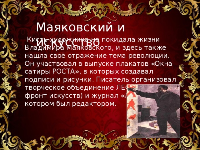 Маяковский и искусство  Кисть художника не покидала жизни Владимира Маяковского, и здесь также нашла своё отражение тема революции. Он участвовал в выпуске плакатов «Окна сатиры РОСТА», в которых создавал подписи и рисунки. Писатель организовал творческое объединение ЛЕФ (Левый фронт искусств) и журнал «ЛЕФ», в котором был редактором.      Владимир Маяковский стал глашатаем принципиально нового направления в литературе- футуристического. 