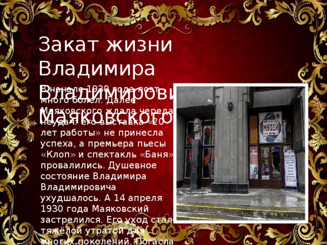 Закат жизни Владимира Владимировича Маяковского В начале 1930 года поэт много болел. Далее Маяковского ждала череда неудач: его выставка «20 лет работы» не принесла успеха, а премьера пьесы «Клоп» и спектакль «Баня» провалились. Душевное состояние Владимира Владимировича ухудшалось. А 14 апреля 1930 года Маяковский застрелился. Его уход стал тяжёлой утратой для многих поколений. Погасла яркая звезда литературного мира.    