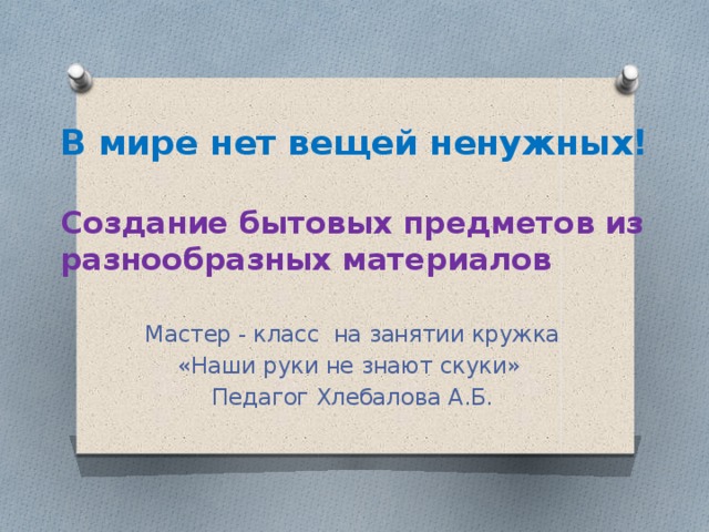 В мире нет вещей ненужных!   Создание бытовых предметов из разнообразных материалов Мастер - класс на занятии кружка «Наши руки не знают скуки» Педагог Хлебалова А.Б. 