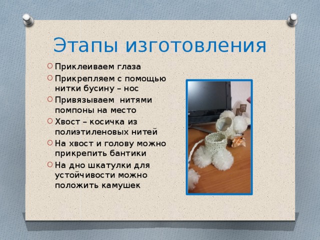 Этапы изготовления Приклеиваем глаза Прикрепляем с помощью нитки бусину – нос Привязываем нитями помпоны на место Хвост – косичка из полиэтиленовых нитей На хвост и голову можно прикрепить бантики На дно шкатулки для устойчивости можно положить камушек 