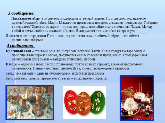  3 сообщение:  Пасхальное яйцо -это символ плодородия и  вечной жизни. По поверию, окрашенное красной краской яйцо, Мария Магдалина принесла в подарок римскому императору Тиберию со словами:”Христос воскрес», и с тех пор, крашеное яйцо стало символом Пасхи. Между собой в семье любят «чокаться» яйцами. Выигрывает тот, чье яйцо не треснуло. И конечно же, в традиции Пасхи входит уже всеми нами любимый обряд – это обмен крашеными яйцами.  4 сообщение: Красивый стол – это тоже один из ритуалов  встречи Пасхи. Яйца кладут на тарелочку с пророщенным заранее овсом, получается очень красиво и празднично. Стол украшают различными фигурками – зайцами, птичками, вербой. Птицы – один из самых распространенных почти во всех странах, элемент пасхального оформления. Птица – вестник, символ Духа, символ возрождения природы. Заяц пасхальный – один из обязательных атрибутов праздника. Быстрый заяц самым первым несет весть о воскрешении Христа. 