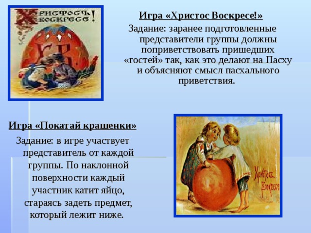 Игра «Христос Воскресе!»  Задание: заранее подготовленные представители группы должны поприветствовать пришедших «гостей» так, как это делают на Пасху и объясняют смысл пасхального приветствия. Игра «Покатай крашенки»  Задание: в игре участвует представитель от каждой группы. По наклонной поверхности каждый участник катит яйцо, стараясь задеть предмет, который лежит ниже. 