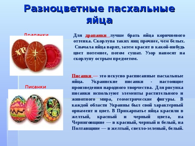 Разноцветные пасхальные яйца   Для  драпанки  лучше брать яйца коричневого оттенка. Скорлупа таких яиц прочнее, чем белых. Сначала яйца варят, затем красят в какой-нибудь цвет потемнее, потом сушат. Узор наносят на скорлупу острым предметом. Драпанки  Писанки — это искусно расписанные пасхальные яйца. Украинские писанки - настоящие произведения народного творчества. Для рисунка писанки используют элементы растительного и животного мира, геометрические фигуры. В каждой области Украины был свой характерный орнамент и цвет. В Прикарпатье яйца красили в желтый, красный и черный цвета, на Черниговщине — в красный, черный и белый, на Полтавщине — в желтый, светло-зеленый, белый. Писанки  