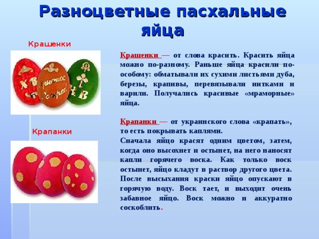 Разноцветные пасхальные яйца   Крашенки  Крашенки — от слова красить. Красить яйца можно по-разному. Раньше яйца красили по-особому: обматывали их сухими листьями дуба, березы, крапивы, перевязывали нитками и варили. Получались красивые «мраморные» яйца. Крапанки — от украинского слова «крапать», то есть покрывать каплями. Сначала яйцо красят одним цветом, затем, когда оно высохнет и остынет, на него наносят капли горячего воска. Как только воск остынет, яйцо кладут в раствор другого цвета. После высыхания краски яйцо опускают в горячую воду. Воск тает, и выходит очень забавное яйцо. Воск можно и аккуратно соскоблить . Крапанки  