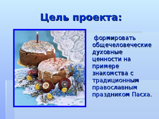 Цель проекта:  формировать общечеловеческие духовные ценности на примере знакомства с традиционным православным праздником Пасха.    