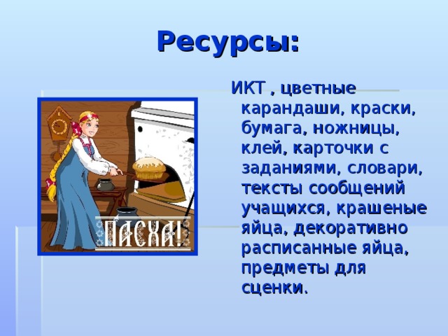 Ресурсы:  ИКТ , цветные карандаши, краски, бумага, ножницы, клей, карточки с заданиями, словари, тексты сообщений учащихся, крашеные яйца, декоративно расписанные яйца, предметы для сценки. 