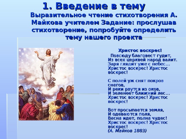 1. Введение в тему  Выразительное чтение стихотворения А. Майкова учителем Задание: прослушав стихотворение, попробуйте определить тему нашего проекта  Христос воскрес!  Повсюду благовест гудит,  Из всех церквей народ валит.  Заря глядит уже с небес…  Христос воскрес! Христос воскрес!   С полей уж снят покров снегов,  И реки рвутся из оков,  И зеленеет ближний лес…  Христос воскрес! Христос воскрес!   Вот просыпается земля,  И одеваются поля,  Весна идет, полна чудес!  Христос воскрес! Христос воскрес!  (А. Майков 1883)  