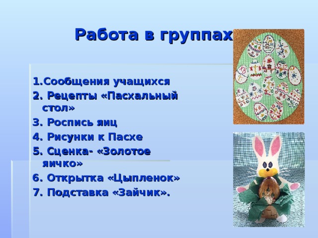  Работа в группах 1.Сообщения учащихся 2. Рецепты «Пасхальный стол» 3. Роспись яиц 4. Рисунки к Пасхе 5. Сценка- «Золотое яичко» 6. Открытка «Цыпленок» 7. Подставка «Зайчик».  