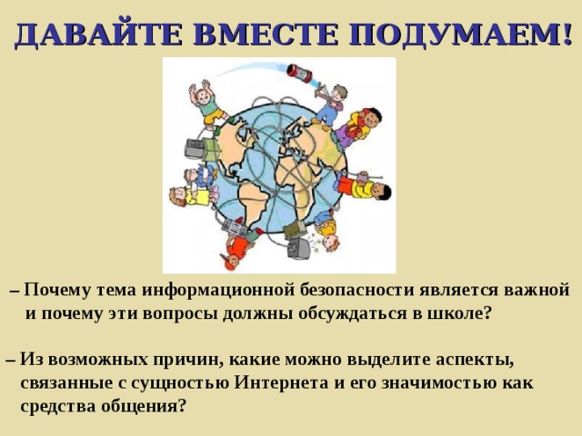 ДАВАЙТЕ ВМЕСТЕ ПОДУМАЕМ!  – Почему тема информационной безопасности является важной  и почему эти вопросы должны обсуждаться в школе?   – Из возможных причин, какие можно выделите аспекты,  связанные с сущностью Интернета и его значимостью как  средства общения? 