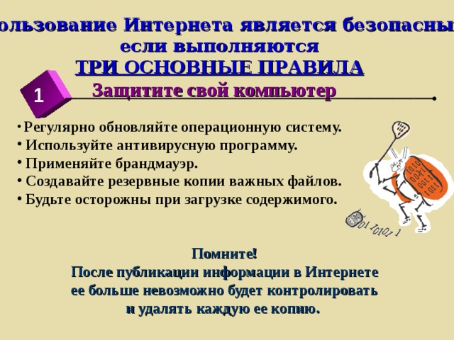 Использование Интернета является безопасным,  если выполняются  ТРИ ОСНОВНЫЕ ПРАВИЛА Защитите свой компьютер 1  Регулярно обновляйте операционную систему.  Используйте антивирусную программу.  Применяйте брандмауэр.  Создавайте резервные копии важных файлов.  Будьте осторожны при загрузке содержимого.    Помните!  После публикации информации в Интернете ее больше невозможно будет контролировать и удалять каждую ее копию. 