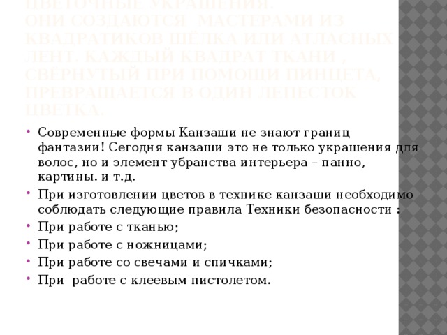 Особое место среди канзаши занимают Hana kanzashi - цветочные украшения.  Они создаются мастерами из квадратиков шёлка или атласных лент. Каждый квадрат ткани , свёрнутый при помощи пинцета, превращается в один лепесток цветка. Современные формы Канзаши не знают границ фантазии! Сегодня канзаши это не только украшения для волос, но и элемент убранства интерьера – панно, картины. и т.д. При изготовлении цветов в технике канзаши необходимо соблюдать следующие правила Техники безопасности : При работе с тканью; При работе с ножницами; При работе со свечами и спичками; При работе с клеевым пистолетом. 
