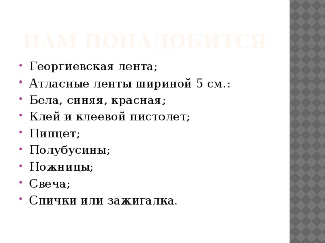 Нам понадобится Георгиевская лента; Атласные ленты шириной 5 см.: Бела, синяя, красная; Клей и клеевой пистолет; Пинцет; Полубусины; Ножницы; Свеча; Спички или зажигалка. 