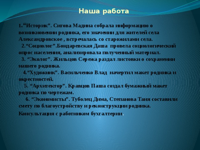  Наша работа 1 .“ Историк”. Сигова Мадина собрала информацию о возникновении родника, его значении для жителей села Александровское , встречалась со старожилами села.  2.“Социолог”.Бондаревская Даша провела социологический опрос населения, анализировала полученный материал.  3. “Эколог”. Жильцов Сережа раздал листовки о сохранении нашего родника.  4.“Художник”. Васильченко Влад начертил макет родника и окрестностей.  5. “Архитектор”. Кравцов Паша создал бумажный макет родника по чертежам.  6. “Экономисты”. Туболец Дима, Степанова Таня составили смету по благоустройству и реконструкции родника. Консультация с работником бухгалтерии . 