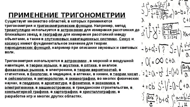 ПРИМЕНЕНИЕ ТРИГОНОМЕТРИИ Существует множество областей, в которых применяются тригонометрия и  тригонометрические функции . Например, метод  триангуляции используется в  астрономии для измерения расстояния до ближайших звезд, в  географии для измерения расстояний между объектами, а также в  спутниковых навигационных системах .  Синус и  косинус имеют фундаментальное значение для теории  периодических функций , например при описании звуковых и световых волн. Тригонометрия используются в  астрономии , в морской и воздушной навигации, в  теории музыки , в  акустике , в  оптике , в анализе  финансовых рынков , в электронике, в  теории вероятностей , в статистике, в  биологии , в медицине, в аптеках, в химии, в  теории чисел , в  сейсмологии , в  метеорологии , в  океанографии , во многих физических науках, в  геодезии , в  архитектуре , в  фонетике , в  экономике , в  электротехнике , в  машиностроении , в гражданском строительстве, в  компьютерной графике , в  картографии , в  кристаллографии , в разработке игр и многих других областях. 