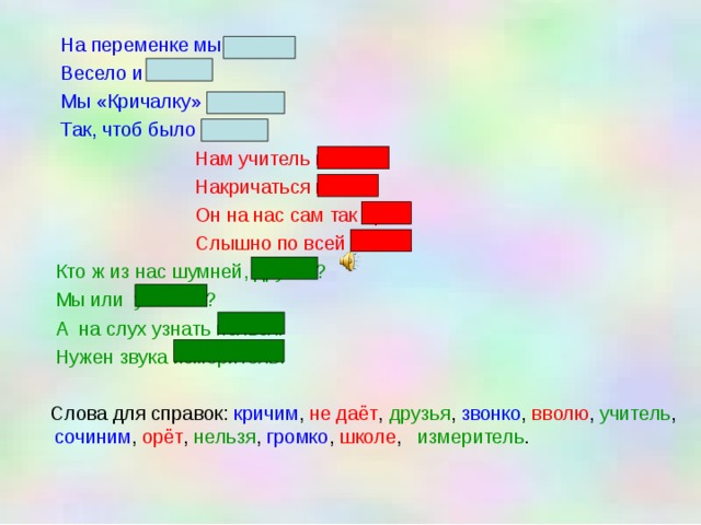  На переменке мы кричим  Весело и звонко.  Мы «Кричалку» сочиним  Так, чтоб было громко.  Нам учитель не даёт  Накричаться вволю.  Он на нас сам так орёт!  Слышно по всей школе.  Кто ж из нас шумней, друзья?  Мы или  учитель?  А на слух узнать нельзя.  Нужен звука измеритель.  Слова для справок: кричим , не даёт , друзья , звонко , вволю , учитель , сочиним , орёт , нельзя , громко , школе , измеритель . 