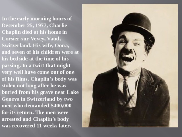 In the early morning hours of December 25, 1977, Charlie Chaplin died at his home in Corsier-sur-Vevey, Vaud, Switzerland. His wife, Oona, and seven of his children were at his bedside at the time of his passing. In a twist that might very well have come out of one of his films, Chaplin's body was stolen not long after he was buried from his grave near Lake Geneva in Switzerland by two men who demanded $400,000 for its return. The men were arrested and Chaplin's body was recovered 11 weeks later. 