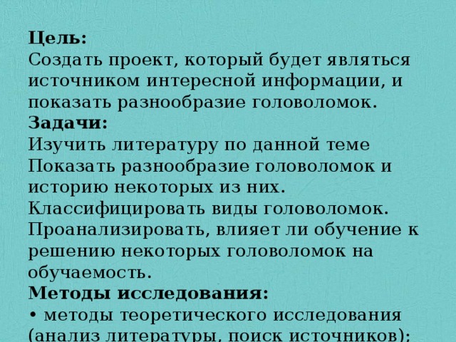 Цель: Создать проект, который будет являться источником интересной информации, и показать разнообразие головоломок. Задачи: Изучить литературу по данной теме Показать разнообразие головоломок и историю некоторых из них. Классифицировать виды головоломок. Проанализировать, влияет ли обучение к решению некоторых головоломок на обучаемость. Методы исследования: • методы теоретического исследования (анализ литературы, поиск источников); 