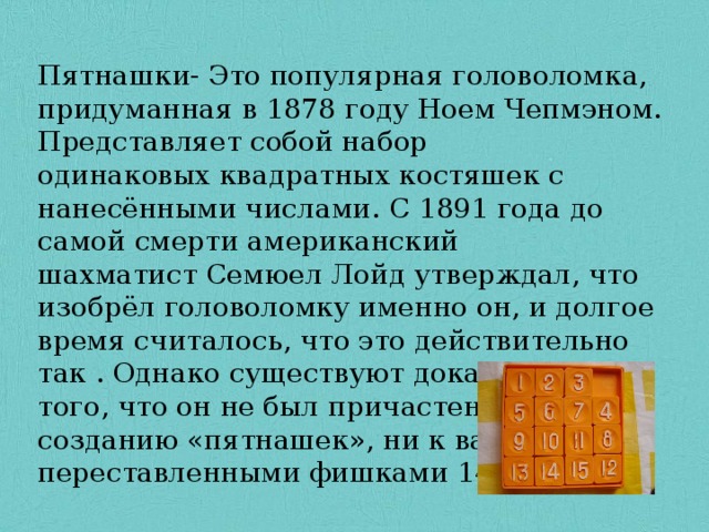 Пятнашки- Это популярная головоломка, придуманная в 1878 году Ноем Чепмэном. Представляет собой набор одинаковых квадратных костяшек с нанесёнными числами. С 1891 года до самой смерти американский шахматист Семюел Лойд утверждал, что изобрёл головоломку именно он, и долгое время считалось, что это действительно так . Однако существуют доказательства того, что он не был причастен ни к созданию «пятнашек», ни к вариации с переставленными фишками 14 и 15. 