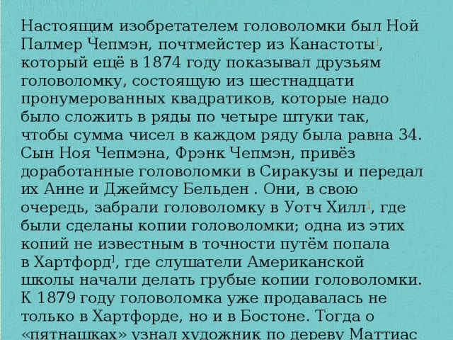 Настоящим изобретателем головоломки был Ной Палмер Чепмэн, почтмейстер из Канастоты ] , который ещё в 1874 году показывал друзьям головоломку, состоящую из шестнадцати пронумерованных квадратиков, которые надо было сложить в ряды по четыре штуки так, чтобы сумма чисел в каждом ряду была равна 34. Сын Ноя Чепмэна, Фрэнк Чепмэн, привёз доработанные головоломки в Сиракузы и передал их Анне и Джеймсу Бельден . Они, в свою очередь, забрали головоломку в Уотч Хилл ] , где были сделаны копии головоломки; одна из этих копий не известным в точности путём попала в Хартфорд ] , где слушатели Американской школы начали делать грубые копии головоломки. К 1879 году головоломка уже продавалась не только в Хартфорде, но и в Бостоне. Тогда о «пятнашках» узнал художник по дереву Маттиас Райс В декабре 1879 года Маттиас Райс начал в Бостоне бизнес по производству новой головоломки под названием «Драгоценная головоломка» 