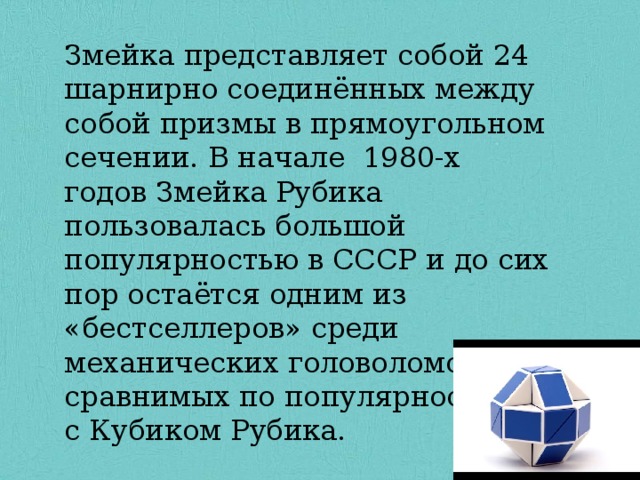 Змейка представляет собой 24 шарнирно соединённых между собой призмы в прямоугольном сечении. В начале  1980-х годов Змейка Рубика пользовалась большой популярностью в СССР и до сих пор остаётся одним из «бестселлеров» среди механических головоломок, сравнимых по популярности с Кубиком Рубика. 